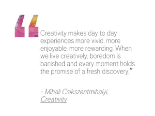 Creativity makes day to day 
experiences more vivid, more 
enjoyable, more rewarding. When 
we live creatively, boredom is 
banished and every moment holds 
the promise of a fresh discovery.” 
- Mihali Csikszentmihalyi, 
Creativity 
 