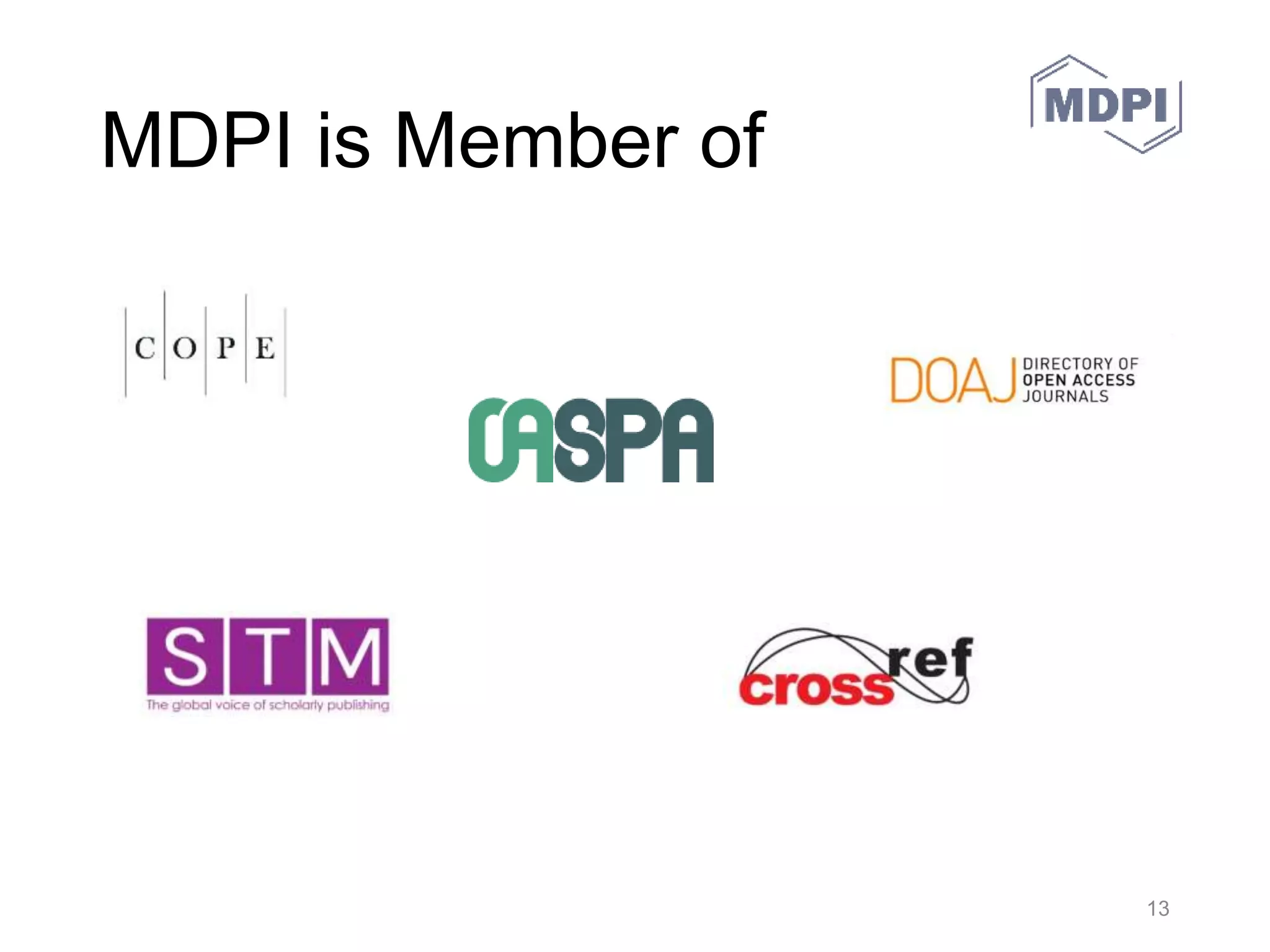 MDPI Preprints
• Preprints is a free (not-for-profit) multidisciplinary preprint platform
that makes scientific manuscripts from all fields of research
immediately available at www.preprints.org.
– The advanced search function of Preprints allows for a search by
keywords in the article or in the comments, author name, author
affiliation, subject areas, disciplines, or date posted.
– Readers can share preprints on social media and bookmark them on
external services such as CiteULike, Mendeley, BibSonomy, Reddit, or
Delicious.
– Preprints will permanently archive full text documents with specialist
services that cater for long‐term preservation.
– All posted preprints are immediately citable by their assigned digital
object identifier (DOI). Preprints encourages authors to post updates of
their working manuscript as research progresses. From the first draft to
the final document, every version is independently citable with its unique
DOI.
30.05.2016 MDPI AG – Basel, Switzerland 13
 