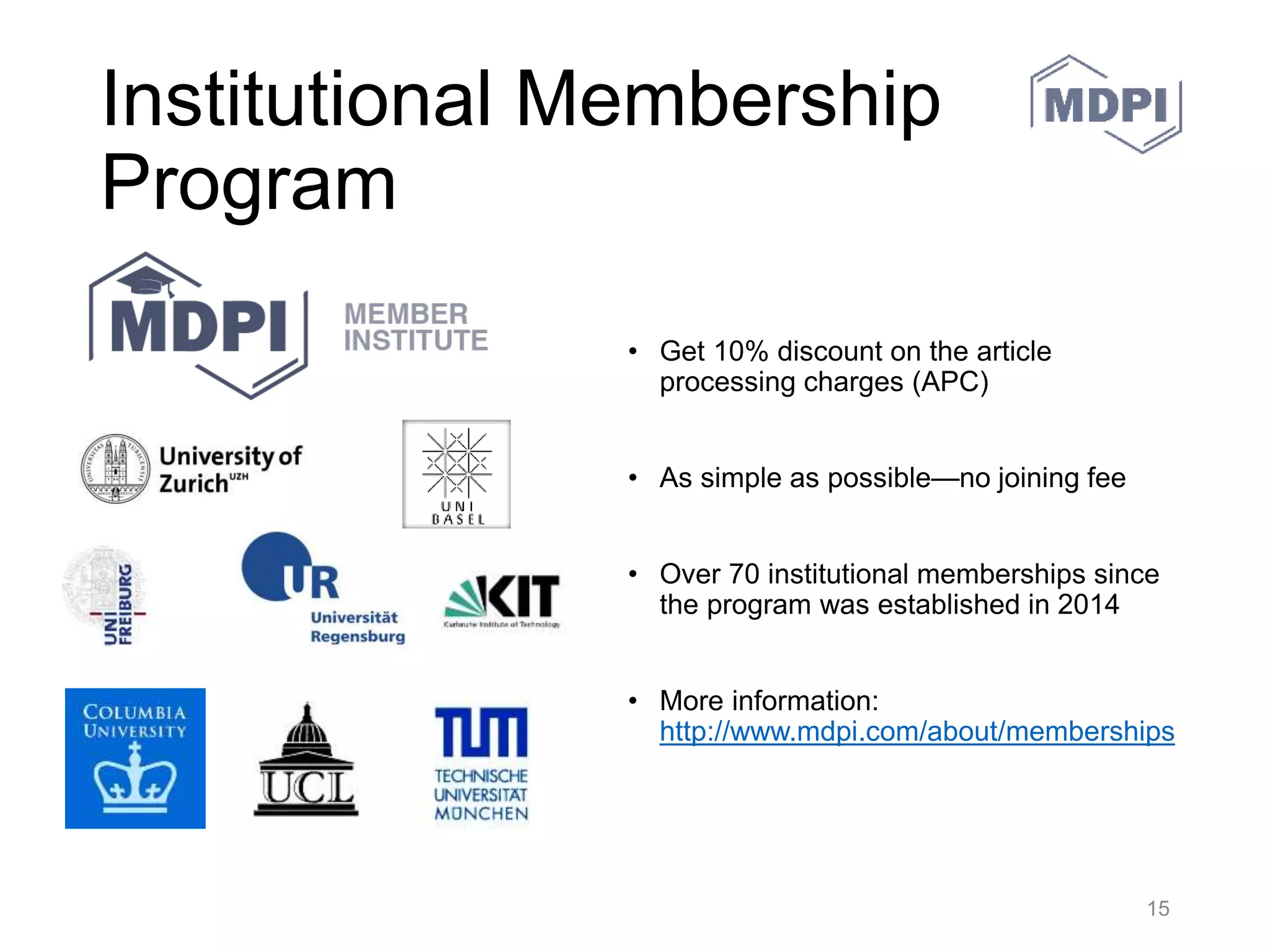 MDPI Books
• MDPI Books (http://www.mdpi.com/books) publishes high quality
monographs (short or full-length), edited books, proceedings, doctoral
theses and Special Issue books in full open access. Authors pay a Book
Processing Charge (BPC) and are asked to accept the Copyright
Agreement. MDPI Books are published under Creative Commons
licenses (CC BY).
– Open Access: Scholarly work is accessible worldwide without any restrictions: in
comparison with traditional book printing, open access publications save costs, space
and time.
– High quality: MDPI ensures a thorough peer-review for all published items.
– Rapid publication: MDPI offers a fast but precise editorial and publication procedure.
– Print on Demand: Books are available for purchase at any time and reduction of
costs by a modern print-on-demand procedure.
– Different formats: Authors benefit from our hybrid publishing service, which offers the
possibility to not only receive a digital format, but also a printed version of your work.
– High visibility: fast and wide dissemination: global network (including the USA,
Europe, and Australia) and well-known channel partners (e.g., Amazon); registration in
the Directory of Open Access Books (DOAB).
30.05.2016 MDPI AG – Basel, Switzerland 15
 