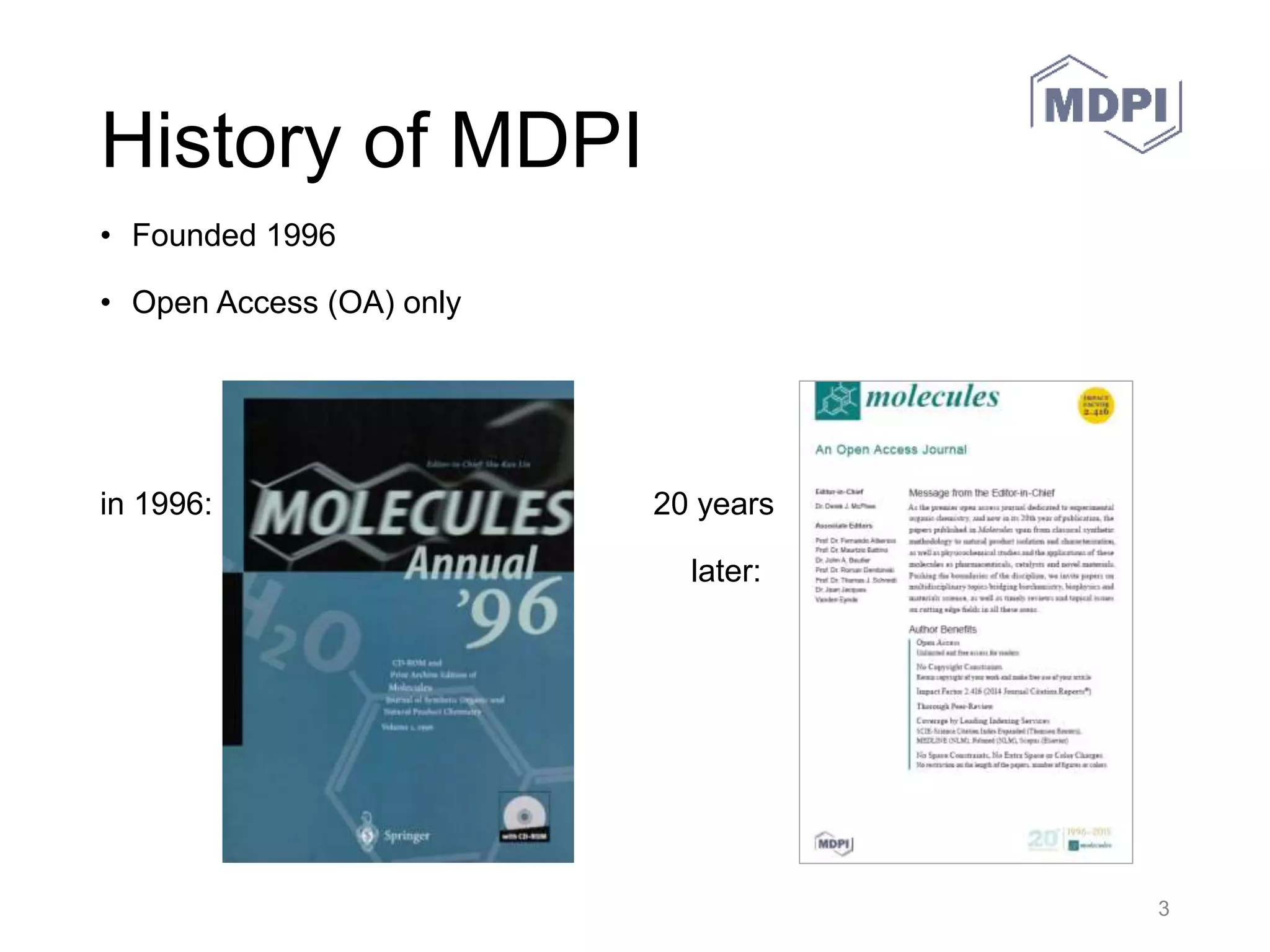 MDPI History
• The company was founded
in Basel, Switzerland in
1996 as Molecular Diversity
Preservation International to
collect and preserve rare
chemical samples. To
support the samples
project, the journal
Molecules was started that
same year in collaboration
with Springer Verlag.
• The company registered as
the Multidisciplinary Digital
Publishing Institute in 2010.
30.05.2016 MDPI AG – Basel, Switzerland 3
 