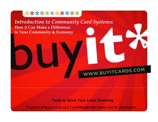 Introduction to Community Card Systems:
How it Can Make a Difference 
to Your Community & Economy


                                                                                     ®




                      Tools to Grow Your Local Economy
     Property of Buy it Local, LLC | confidential information not for distribution
 