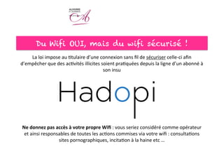 Du Wifi OUI, mais du wifi sécurisé !
La	
  loi	
  impose	
  au	
  <tulaire	
  d’une	
  connexion	
  sans	
  ﬁl	
  de	
  sécuriser	
  celle-­‐ci	
  aﬁn	
  
d’empêcher	
  que	
  des	
  ac<vités	
  illicites	
  soient	
  pra<quées	
  depuis	
  la	
  ligne	
  d’un	
  abonné	
  à	
  
son	
  insu	
  
	
  
	
  
	
  
	
  
	
  
	
  
	
  
	
  
Ne	
  donnez	
  pas	
  accès	
  à	
  votre	
  propre	
  Wiﬁ	
  :	
  vous	
  seriez	
  considéré	
  comme	
  opérateur	
  
et	
  ainsi	
  responsables	
  de	
  toutes	
  les	
  ac<ons	
  commises	
  via	
  votre	
  wiﬁ	
  :	
  consulta<ons	
  
sites	
  pornographiques,	
  incita<on	
  à	
  la	
  haine	
  etc	
  …	
  
 