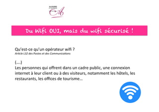 Du Wifi OUI, mais du wifi sécurisé !
Qu’est-­‐ce	
  qu’un	
  opérateur	
  wiﬁ	
  ?	
  
Ar#cle	
  L32	
  des	
  Postes	
  et	
  des	
  Communica#ons	
  	
  
	
  
(….)	
  
Les	
  personnes	
  qui	
  oﬀrent	
  dans	
  un	
  cadre	
  public,	
  une	
  connexion	
  
internet	
  à	
  leur	
  client	
  ou	
  à	
  des	
  visiteurs,	
  notamment	
  les	
  hôtels,	
  les	
  
restaurants,	
  les	
  oﬃces	
  de	
  tourisme…	
  
	
  
 