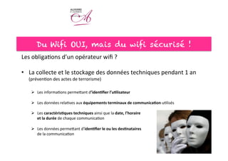 Du Wifi OUI, mais du wifi sécurisé !
Les	
  obliga<ons	
  d’un	
  opérateur	
  wiﬁ	
  ?	
  
	
  
•  La	
  collecte	
  et	
  le	
  stockage	
  des	
  données	
  techniques	
  pendant	
  1	
  an	
  
(préven<on	
  des	
  actes	
  de	
  terrorisme)	
  	
  
Ø  Les	
  informa<ons	
  permeeant	
  d’iden7ﬁer	
  l’u7lisateur	
  
Ø  Les	
  données	
  rela<ves	
  aux	
  équipements	
  terminaux	
  de	
  communica7on	
  u<lisés	
  
Ø  Les	
  caractéris7ques	
  techniques	
  ainsi	
  que	
  la	
  date,	
  l’horaire	
  	
  
et	
  la	
  durée	
  de	
  chaque	
  communica<on	
  
Ø  Les	
  données	
  permeeant	
  d’iden7ﬁer	
  le	
  ou	
  les	
  des7nataires	
  	
  
de	
  la	
  communica<on	
  
	
  
	
  
 