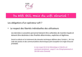 Du Wifi OUI, mais du wifi sécurisé !
	
  
Les	
  obliga<ons	
  d’un	
  opérateur	
  wiﬁ	
  ?	
  
	
  
•  Le	
  respect	
  des	
  libertés	
  individuelles	
  des	
  u<lisateurs	
  
Les	
  données	
  à	
  caractère	
  personnel	
  doivent	
  être	
  collectées	
  de	
  manière	
  loyale	
  et	
  
doivent	
  être	
  des<nées	
  à	
  des	
  ﬁnalités	
  déterminées,	
  explicites	
  et	
  légi<mes.	
  	
  
	
  
Seule	
  la	
  collecte	
  et	
  le	
  traitement	
  des	
  données	
  techniques	
  déﬁnies	
  dans	
  l’ar#cle	
  L.	
  34-­‐1	
  du	
  
code	
  des	
  postes	
  et	
  des	
  communica#ons	
  électroniques	
  font	
  excep#on	
  à	
  la	
  règle	
  d’accord	
  
préalable.	
  
	
  
 