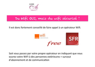 Du Wifi OUI, mais du wifi sécurisé !
Il	
  est	
  donc	
  fortement	
  conseillé	
  de	
  faire	
  appel	
  à	
  un	
  opérateur	
  Wiﬁ.	
  
	
  
	
  
	
  
	
  
	
  
	
  
	
  
Soit	
  vous	
  passez	
  par	
  votre	
  propre	
  opérateur	
  en	
  indiquant	
  que	
  vous	
  
ouvrez	
  votre	
  WIFI	
  à	
  des	
  personnes	
  extérieures	
  =	
  surcout	
  
d’abonnement	
  et	
  de	
  communica<on	
  	
  
	
  
 