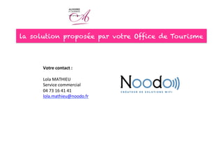 la solution proposée par votre Office de Tourisme
Votre	
  contact	
  :	
  
	
  
Lola	
  MATHIEU	
  
Service	
  commercial	
  
04	
  73	
  16	
  41	
  41	
  
lola.mathieu@noodo.fr	
  	
  
	
  
 