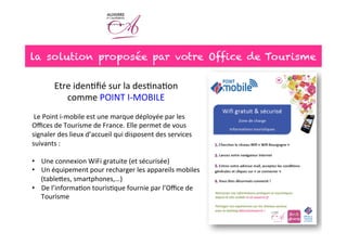 la solution proposée par votre Office de Tourisme
Etre	
  iden<ﬁé	
  sur	
  la	
  des<na<on	
  	
  
comme	
  POINT	
  I-­‐MOBILE	
  	
  
	
  
	
  Le	
  Point	
  i-­‐mobile	
  est	
  une	
  marque	
  déployée	
  par	
  les	
  
Oﬃces	
  de	
  Tourisme	
  de	
  France.	
  Elle	
  permet	
  de	
  vous	
  
signaler	
  des	
  lieux	
  d’accueil	
  qui	
  disposent	
  des	
  services	
  
suivants	
  :	
  
	
  
•  Une	
  connexion	
  WiFi	
  gratuite	
  (et	
  sécurisée)	
  
•  Un	
  équipement	
  pour	
  recharger	
  les	
  appareils	
  mobiles	
  
(tableees,	
  smartphones,…)	
  
•  De	
  l’informa<on	
  touris<que	
  fournie	
  par	
  l’Oﬃce	
  de	
  
Tourisme	
  
 