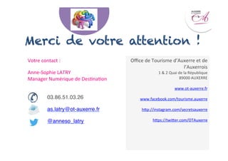 Votre	
  contact	
  :	
  	
  
Anne-­‐Sophie	
  LATRY	
  
Manager	
  Numérique	
  de	
  Des<na<on	
  
	
  
"03.86.51.03.26"
"as.latry@ot-auxerre.fr"
"@anneso_latry"
"
	
  	
  
Merci de votre attention !
Oﬃce	
  de	
  Tourisme	
  d’Auxerre	
  et	
  de	
  
l’Auxerrois	
  	
  
1	
  &	
  2	
  Quai	
  de	
  la	
  République	
  
89000	
  AUXERRE	
  
www.ot-­‐auxerre.fr	
  
www.facebook.com/tourisme.auxerre	
  
hep://instagram.com/secretsauxerre	
  
heps://twieer.com/OTAuxerre	
  
	
  
	
  
	
  	
  
 