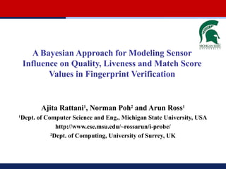 A Bayesian Approach for Modeling Sensor
Influence on Quality, Liveness and Match Score
Values in Fingerprint Verification

Ajita Rattani1, Norman Poh2 and Arun Ross1
1

Dept. of Computer Science and Eng., Michigan State University, USA
http://www.cse.msu.edu/~rossarun/i-probe/
2
Dept. of Computing, University of Surrey, UK

 