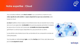Notre expertise : Cloud
Vous souhaitez améliorer votre time to market, vous concentrer au maximum sur la
valeur ajoutée de votre solution et payer uniquement ce que vous consommez, alors
passez au cloud.
Le cloud simplifie la mise en place d’une infrastructure et de son évolution tout au long
de la vie d’une application. Sa flexibilité et les services proposés permettent d’adapter
les ressources en fonction de la demande. Sa fiabilité et sa haute disponibilité
garantissent un service toujours disponible et au plus proche de vos clients.
La sécurité de votre infrastructure et de vos données est une composante centrale de
cette philosophie.
Vous travaillez en méthodologie Agile, vous êtes DevOps dans l’âme, alors allez encore
plus loin en adoptant le cloud.
CLOUD
 