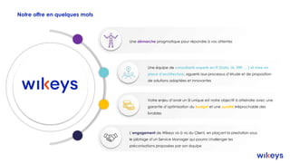Notre offre en quelques mots
Une équipe de consultants experts en IT (Data, IA, ERP, …) et mise en
place d’architecture, aguerris aux processus d’étude et de proposition
de solutions adaptées et innovantes
Une démarche pragmatique pour répondre à vos attentes
Votre enjeu d’avoir un SI unique est notre objectif à atteindre avec une
garantie d’optimisation du budget et une qualité irréprochable des
livrables
L’engagement de Wikeys vis à vis du Client, en plaçant la prestation sous
le pilotage d’un Service Manager qui pourra challenger les
préconisations proposées par son équipe
 