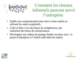 Comment les réseaux informels peuvent servir l’entreprise  Etablir une communication inter sites et inter entités en utilisant les outils coopératifs. Créer et faire vivre des bases de compétences, pas seulement des bases de connaissances. Développer une culture du partage fondée sur deux axes : le projet d’entreprise et l’intérêt individuel du salarié. 