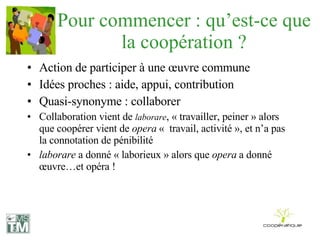 Pour commencer : qu’est-ce que la coopération ? Action de participer à une œuvre commune Idées proches : aide, appui, contribution Quasi-synonyme : collaborer Collaboration vient de  laborare , « travailler, peiner » alors que coopérer vient de  opera  «  travail, activité », et n’a pas la connotation de pénibilité laborare  a donné « laborieux » alors que  opera  a donné œuvre…et opéra ! 