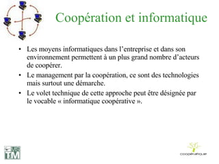 Coopération et informatique Les moyens informatiques dans l’entreprise et dans son environnement permettent à un plus grand nombre d’acteurs de coopérer. Le management par la coopération, ce sont des technologies mais surtout une démarche. Le volet technique de cette approche peut être désignée par le vocable « informatique coopérative ». 