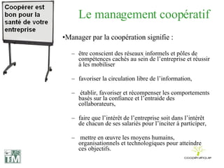 Le management coopératif Manager par la coopération signifie : être conscient des réseaux informels et pôles de compétences cachés au sein de l’entreprise et réussir à les mobiliser  favoriser la circulation libre de l’information, établir, favoriser et récompenser les comportements basés sur la confiance et l’entraide des collaborateurs, faire que l’intérêt de l’entreprise soit dans l’intérêt de chacun de ses salariés pour l’inciter à participer, mettre en œuvre les moyens humains, organisationnels et technologiques pour atteindre ces objectifs. 