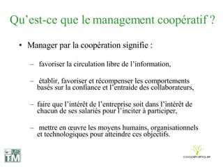 Qu’est-ce que le management coopératif ? Manager par la coopération signifie : favoriser la circulation libre de l’information, établir, favoriser et récompenser les comportements basés sur la confiance et l’entraide des collaborateurs, faire que l’intérêt de l’entreprise soit dans l’intérêt de chacun de ses salariés pour l’inciter à participer, mettre en œuvre les moyens humains, organisationnels et technologiques pour atteindre ces objectifs. 