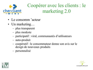 Coopérer avec les clients : le marketing 2.0 Le consomm ’acteur  Un marketing… plus transparent plus modeste participatif : viral, communautés d’utilisateurs auto-produit coopératif : le consommateur donne son avis sur le design de nouveaux produits personnalisé 