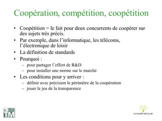 Coopération, compétition, coopétition Coopétition =  le fait pour deux concurrents de coopérer sur des sujets très précis. Par exemple, dans l’informatique, les télécoms, l’électronique de loisir  La définition de standards Pourquoi : pour partager l’effort de R&D pour installer une norme sur le marché Les conditions pour y arriver : définir avec précision le périmètre de la coopération jouer le jeu de la transparence 