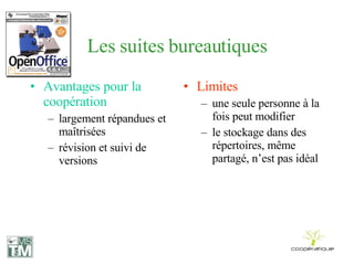 Les suites bureautiques Avantages pour la coopération largement répandues et maîtrisées révision et suivi de versions Limites une seule personne à la fois peut modifier le stockage dans des répertoires, même partagé, n’est pas idéal 