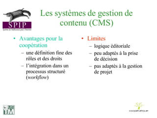 Les systèmes de gestion de contenu (CMS) Avantages pour la coopération une définition fine des rôles et des droits l’intégration dans un processus structuré ( workflow ) Limites logique éditoriale peu adaptés à la prise de décision pas adaptés à la gestion de projet 