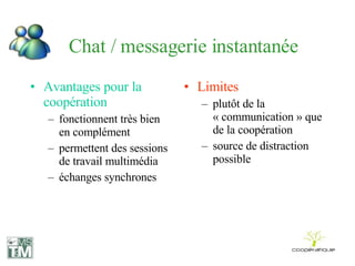 Chat / messagerie instantanée Avantages pour la coopération fonctionnent très bien en complément permettent des sessions de travail multimédia échanges synchrones Limites plutôt de la « communication » que de la coopération source de distraction possible 