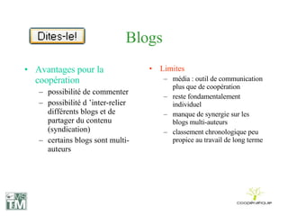Blogs Avantages pour la coopération possibilité de commenter possibilité d ’inter-relier différents blogs et de partager du contenu (syndication) certains blogs sont multi-auteurs Limites média : outil de communication plus que de coopération reste fondamentalement individuel manque de synergie sur les blogs multi-auteurs classement chronologique peu propice au travail de long terme 