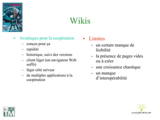 Wikis Avantages pour la coopération conçus pour ça rapidité historique, suivi des versions client léger (un navigateur Web suffit) léger côté serveur de multiples applications à la coopération Limites un certain manque de lisibilité la présence de pages vides ou à créer une croissance chaotique un manque d’interopérabilité 
