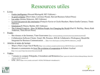 Ressources utiles Livres Foules intelligentes  (Howard Rheingold, M21 Editions) - In good company  (Don Cohen, Lawrence Prusak, Harvard Business School Press) Les wikis  (Jérôme Delacroix, M21 Editions)  Le nouveau pouvoir des internautes  (François-Xavier et Cécile Hussherr, Marie-Estelle Carrasco, Timée Editions)  Génération P  (Thierry Maillet, M21 Editions) The Cultural Creatives : How 50 Million People Are Changing the World  (Paul H. Phd Ray, Sherry Ruth Anderson, Three Rivers Press) Etudes Des réseaux et des hommes, Yann Gourvennec ( http://visionarymarketing.com/articles/desreseauxetdeshommes0.html ) Collaboration Software Clients: Email, IM, Presence, RSS & Collaborative Workspaces Should Be Integrated for Business Communication … ( http://www.shared-spaces.com/blog/2004/08/collaboration_s.html ) Articles et notes de lecture What is Web 2.0 par Tim O’Reilly ( http://www.oreillynet.com/pub/a/oreilly/tim/news/2005/09/30/what-is-web-20.html ) Résumé et commentaire du  livre The evolution of cooperation  de Robert Axelrod ( http://www.cnam.fr/lipsor/dso/articles/fiche/axelrod.html ) Vidéos 7 minutes to compare Wikipedia, Citizendium and Britannica ( http://ygourven2.online.fr/webcom/mbaesg/mbaesg-videos/cbs-wikipedia-feb2007-altschul.avi ) EPIC 2015 ( http://www.youtube.com/watch?v=0fUHtc37MC8&mode=related&search= ) 