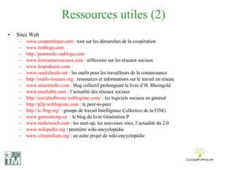 Ressources utiles (2) Sites Web www.cooperatique.com :  tout sur les démarches de la coopération www.lesblogs.com  http://pointwiki.viabloga.com www.lesreseauxsociaux.com :  réflexions sur les réseaux sociaux www.lespodcasts.com www.outilsfroids.net :  les outils pour les travailleurs de la connaissance http://outils-reseaux.org :  ressources et informations sur le travail en réseau www.smartmobs.com :  blog collectif prolongeant le livre d’H. Rheingold www.mashable.com :  l’actualité des réseaux sociaux http://socialsoftware.weblogsinc.com/  : les logiciels sociaux en général http://p2p.weblogsinc.com  : le peer-to-peer http://ic.fing.org/  : groupe de travail Intelligence Collective de la FING www.generationp.eu   : le blog du livre Génération P www.techcrunch.com  : les start-up, les nouveaux sites, l’actualité du 2.0 www.wikipedia.org  : première wiki-encyclopédie  www.citizendium.org  : un autre projet de wiki-encyclopédie 