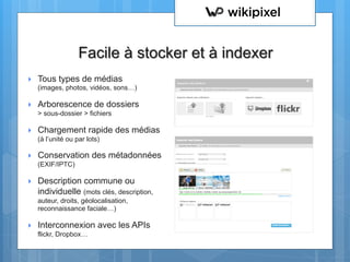 }  Tous types de médias
(images, photos, vidéos, sons…)
}  Arborescence de dossiers
> sous-dossier > fichiers
}  Chargement rapide des médias
(à l’unité ou par lots)
}  Conservation des métadonnées
(EXIF/IPTC)
}  Description commune ou
individuelle (mots clés, description,
auteur, droits, géolocalisation,
reconnaissance faciale…)
}  Interconnexion avec les APIs
flickr, Dropbox…
Facile à stocker et à indexer
 