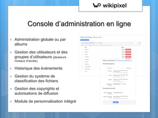 }  Administration globale ou par
albums
}  Gestion des utilisateurs et des
groupes d’utilisateurs (plusieurs
niveaux d’accès)
}  Historique des événements
}  Gestion du système de
classification des fichiers
}  Gestion des copyrights et
autorisations de diffusion
}  Module de personnalisation intégré
Console d’administration en ligne
 