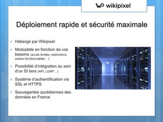 }  Hébergé par Wikipixel
}  Modulable en fonction de vos
besoins (accès limités, restrictions,
autres fonctionnalités…)
}  Possibilité d’intégration au sein
d’un SI tiers (API, LDAP…)
}  Système d’authentification via
SSL et HTTPS
}  Sauvegardes quotidiennes des
données en France
Déploiement rapide et sécurité maximale
 