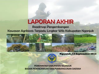 Roadmap Pengembangan
Kawasan Agribisnis Terpadu Lingkar Wilis Kabupaten Nganjuk
LAPORAN AKHIR
PEMERINTAH KABUPATEN NGANJUK
BADAN PERENCANAAN DAN PEMBANGUNAN DAERAH
Nganjuk,13 September 2012
 