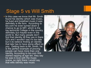 Stage 5 vs Will Smith
 In this case we know that Mr. Smith
found his identity which was music,
he lived and breathed music it was
definitely is life form. According to
bio.com he even turned down a
chance to go to MIT, which is the
top technical College in the country
definitely but maybe even in the
world to. But many people don’t
find that identity till they are in there
20’s and I wouldn’t say it’s too late
but it do believe finding an identity
that late has to have some effect on
you. Getting back to Mr. Smith, he
is the perfect example of proving
people can have more than one
identity. According to bio.com Will
started rapping at age ten, they say
he was in love with the music
scene, so right there I would say
that wills identity was music
 