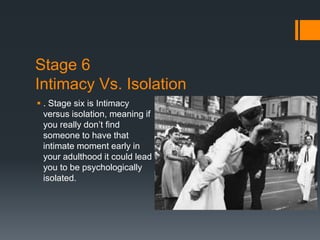 Stage 6
Intimacy Vs. Isolation
 . Stage six is Intimacy
versus isolation, meaning if
you really don’t find
someone to have that
intimate moment early in
your adulthood it could lead
you to be psychologically
isolated.
 