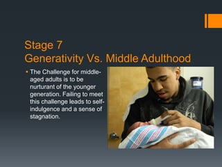 Stage 7
Generativity Vs. Middle Adulthood
 The Challenge for middle-
aged adults is to be
nurturant of the younger
generation. Failing to meet
this challenge leads to self-
indulgence and a sense of
stagnation.
 
