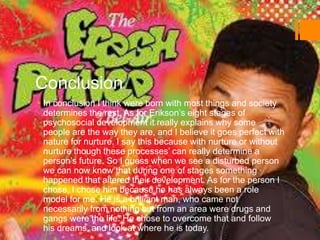 Conclusion
 In conclusion I think were born with most things and society
determines the rest. As for Erikson’s eight stages of
psychosocial development it really explains why some
people are the way they are, and I believe it goes perfect with
nature for nurture. I say this because with nurture or without
nurture though these processes’ can really determine a
person’s future. So I guess when we see a disturbed person
we can now know that during one of stages something
happened that altered their development. As for the person I
chose, I chose him because he has always been a role
model for me. He is a brilliant man, who came not
necessarily from nothing but from an area were drugs and
gangs were the life. He chose to overcome that and follow
his dreams, and look at where he is today.
 