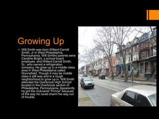 Growing Up
 Will Smith was born Willard Carroll
Smith, Jr in West Philadelphia,
Pennsylvania. Will Smiths parents were
Caroline Bright, a school board
employee, and Willard Carroll Smith,
Sr., who owned a refrigeration
company. He grew up in a middle class
area in West Philadelphia called
Wynnefield. Though it may be middle
class it still was and is a rough
neighborhood to grow up in. Will Smith
attended the Overbrook High School
located in the Overbrook section of
Philadelphia, Pennsylvania. Apparently
he got the nickname "Prince" because
of the way he could charm his way out
of trouble.
 