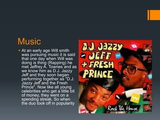 Music
 At an early age Will smith
was pursuing music it is said
that one day when Will was
doing is thing (Rapping) he
met Jeffrey A. Townes and as
we know him as D.J. Jazzy
Jeff and they soon began
performing together as "D.J.
Jazzy Jeff and the Fresh
Prince". Now like all young
celebrities who get a little bit
of money, they went on a
spending streak. So when
the duo took off in popularity
 