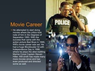 Movie Career
 He attempted to start doing
movies where the critics took
note of him in Six Degrees of
Separation 1993. With the
success that came with the
action picture Bad Boys in 1995,
Will's movie career was set. He
had a huge Blockbuster hit with
Independence Day in 1996,
where he plays the alien-battling
Marine Corps Captain Steven
Hiller. Will smith has made many
more movies since and has
even produced and directed
some as well.
 
