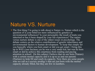 Nature VS. Nurture
 The first thing I’m going to talk about is Nature vs. Nature which is the
question of is your behavior more influenced by genetics or
environmental influences? Is your personality the result of traits you
inherited or has it been shaped by your life experiences? The nature
versus nurture debate is one of the oldest issues in psychology. The
debate centers on the relative contributions of genetic inheritance and
environmental factors to human development. To keep that simple for
you basically where you born smart or did you get smart. I bring this
up in Will’s case because yes he was a very smart kid, but was he born
smart or did he achieve this smartness from reading and paying
attention in school. On this subject I believe that we are born (Nature)
with a certain mental capacity and it is up to us and our parents
(Nurture) to help fill and reach its capacity. Now there are some people
who we call as a society prodigy’s that are just born with the mental
capacity already filled, but they are few in numbers.
 