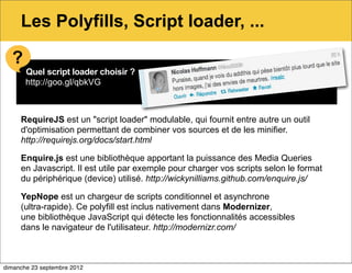 Les Polyfills, Script loader, ...

  ?
       Quel script loader choisir ?
       http://goo.gl/qbkVG



     RequireJS est un "script loader" modulable, qui fournit entre autre un outil
     d'optimisation permettant de combiner vos sources et de les minifier.
     http://requirejs.org/docs/start.html

     Enquire.js est une bibliothèque apportant la puissance des Media Queries
     en Javascript. Il est utile par exemple pour charger vos scripts selon le format
     du périphérique (device) utilisé. http://wickynilliams.github.com/enquire.js/

     YepNope est un chargeur de scripts conditionnel et asynchrone
     (ultra-rapide). Ce polyfill est inclus nativement dans Modernizer,
     une bibliothèque JavaScript qui détecte les fonctionnalités accessibles
     dans le navigateur de l'utilisateur. http://modernizr.com/



dimanche 23 septembre 2012
 