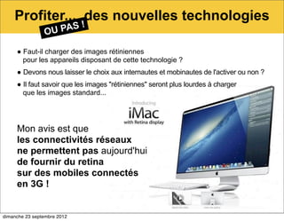 Profiter... des nouvelles technologies
                OU PAS !

     ● Faut-il charger des images rétiniennes
       pour les appareils disposant de cette technologie ?
     ● Devons nous laisser le choix aux internautes et mobinautes de l'activer ou non ?
     ● Il faut savoir que les images "rétiniennes" seront plus lourdes à charger
       que les images standard...




     Mon avis est que
     les connectivités réseaux
     ne permettent pas aujourd'hui
     de fournir du retina
     sur des mobiles connectés
     en 3G !


dimanche 23 septembre 2012
 