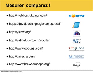 Mesurer, comparez !

      ● http://mobitest.akamai.com/

      ● https://developers.google.com/speed/

      ● http://yslow.org/

      ● http://validator.w3.org/mobile/

      ● http://www.opquast.com/

      ● http://gtmetrix.com/

      ● http://www.browserscope.org/

dimanche 23 septembre 2012
 