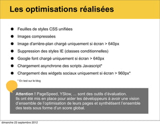 Les optimisations réalisées

      •    Feuilles de styles CSS unifiées

      •    Images compressées

      •    Image d'arrière-plan chargé uniquement si écran > 640px

      •    Suppression des styles IE (classes conditionnelles)

      •    Google font chargé uniquement si écran > 640px

      •    Chargement asynchrone des scripts Javascript*

      •    Chargement des widgets sociaux uniquement si écran > 960px*
           * En test sur le blog




          Attention ! PageSpeed, YSlow, ... sont des outils d’évaluation.
          Ils ont été mis en place pour aider les développeurs à avoir une vision
          d’ensemble de l’optimisation de leurs pages et synthétisent l’ensemble
          des tests sous forme d’un score global.


dimanche 23 septembre 2012
 