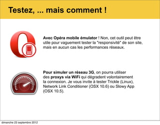 Testez, ... mais comment !


                             Avec Opéra mobile émulator ! Non, cet outil peut être
                             utile pour vaguement tester la "responsivité" de son site,
                             mais en aucun cas les performances réseaux.




                             Pour simuler un réseau 3G, on pourra utiliser
                             des proxys via WiFi qui dégradent volontairement
                             la connexion. Je vous invite à tester Trickle (Linux),
                             Network Link Conditioner (OSX 10.6) ou Slowy App
                             (OSX 10.5).




dimanche 23 septembre 2012
 