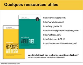 Quelques ressources utiles

                                                 http://stevesouders.com/

                                                 http://www.lukew.com/

                                                 http://blog.goetter.fr/

                                                 http://www.webperformancetoday.com/

                                                 http://wdfriday.com/

                                                 http://letrainde13h37.fr/

                                                 https://twitter.com/#!/search/webperf




                             Atelier de travail sur les bonnes pratiques Webperf
                             https://checklists.opquast.com/webperf/workshops/


dimanche 23 septembre 2012
 
