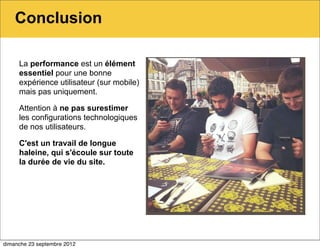Conclusion

     La performance est un élément
     essentiel pour une bonne
     expérience utilisateur (sur mobile)
     mais pas uniquement.

     Attention à ne pas surestimer
     les configurations technologiques
     de nos utilisateurs.

     C'est un travail de longue
     haleine, qui s'écoule sur toute
     la durée de vie du site.




dimanche 23 septembre 2012
 