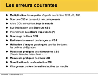 Les erreurs courantes

     •    Multiplication des requêtes d'appels aux fichiers CSS, JS, IMG

     •    Sources CSS et Javascript non compressés

     •    Arbre DOM comportant trop de nœuds

     •    Sur-imbrication de sélecteurs CSS

     •    Inversement, sélecteurs trop évasifs (*)

     •    Surcharge de Hack CSS

     •    Redimensionnement des images en CSS

     •    Utilisation d'images graphiques pour les bordures,
          les ombres et dégradés

     •    Mauvaises pratiques des frameworks CSS
          (Blueprint, Boilerplate, 960gs, Skeleton, ...)

     •    Mauvaises pratiques des Data URI

     •    Surutilisation de la sécurisation SSL

     •    Chargement de fonctionnalités inutiles sur mobile


dimanche 23 septembre 2012
 